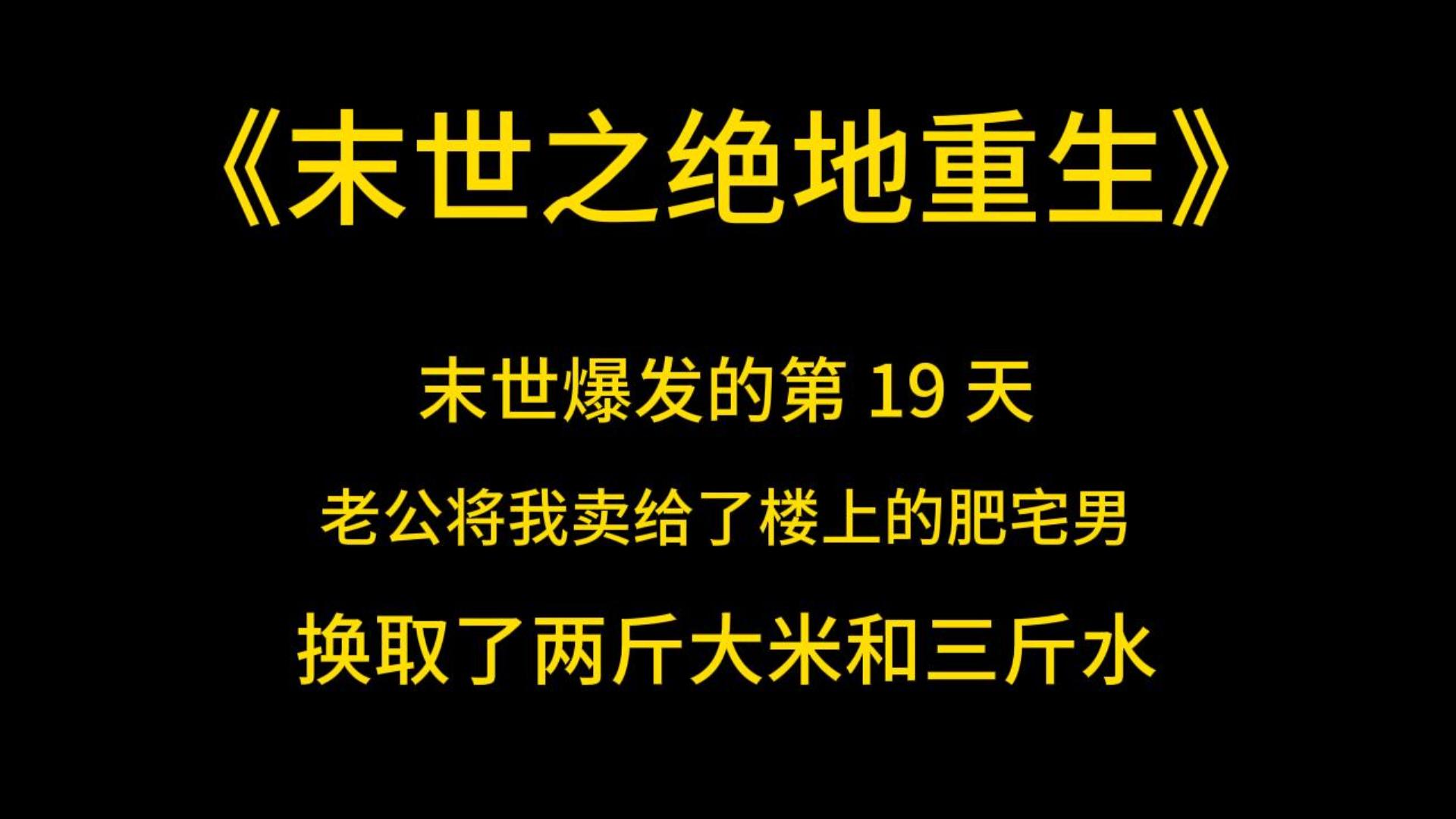 [图]末日丧尸《末世之绝地重生》末世爆发的第 19 天，老公将我卖给了楼上的肥宅男，换取了两斤大米和三斤水，我受尽凌辱，最后不甘屈辱跳楼自杀，坠楼的时候我看到老公抱着