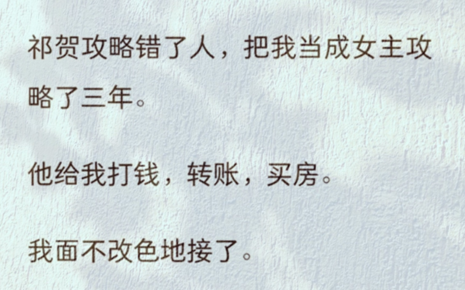 祁贺攻略错了人,把我当成女主攻略了三年.他给我打钱,转账,买房.我面不改色地接了.我听到他的心声:怎么攻略进度一直不动?难道是给得太少了?...