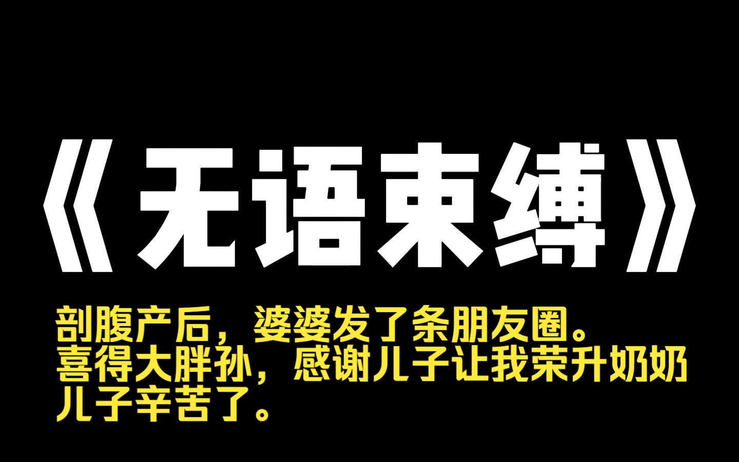 小说力荐~《无语束缚》剖腹产后,婆婆发了条朋友圈. 【喜得大胖孙,感谢儿子让我荣升奶奶,儿子辛苦了.】 我反手辞退了月嫂. 然后把老公顶着黑眼...