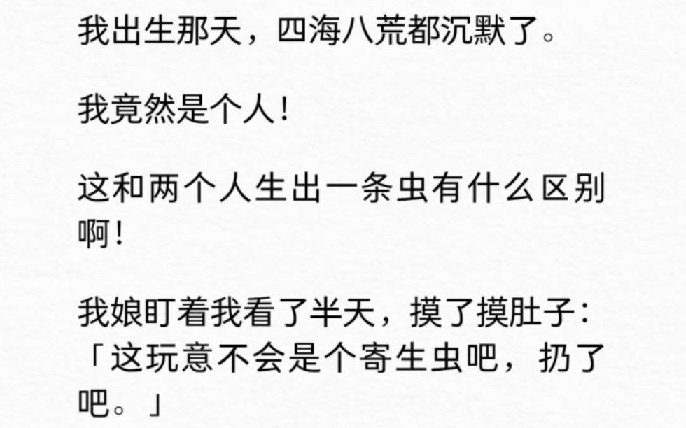 我出生那天,四海八荒都沉默了.我竟然是个人!这和两个人生出一条虫有什么区别啊!我娘盯着我看了半天,摸了摸肚子:「这玩意不会是个寄生虫吧,...