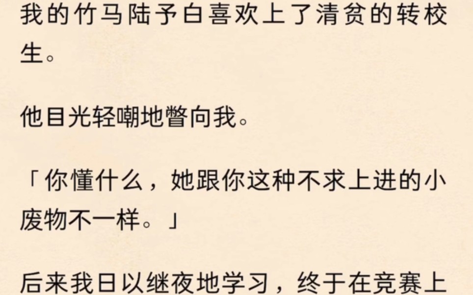 我的竹马陆予白喜欢上了清贫的转校生.他目光轻嘲地瞥向我.「你懂什么,她跟你这种不求上进的小废物不一样」后来我日以继夜地学习,终于在竞赛上...