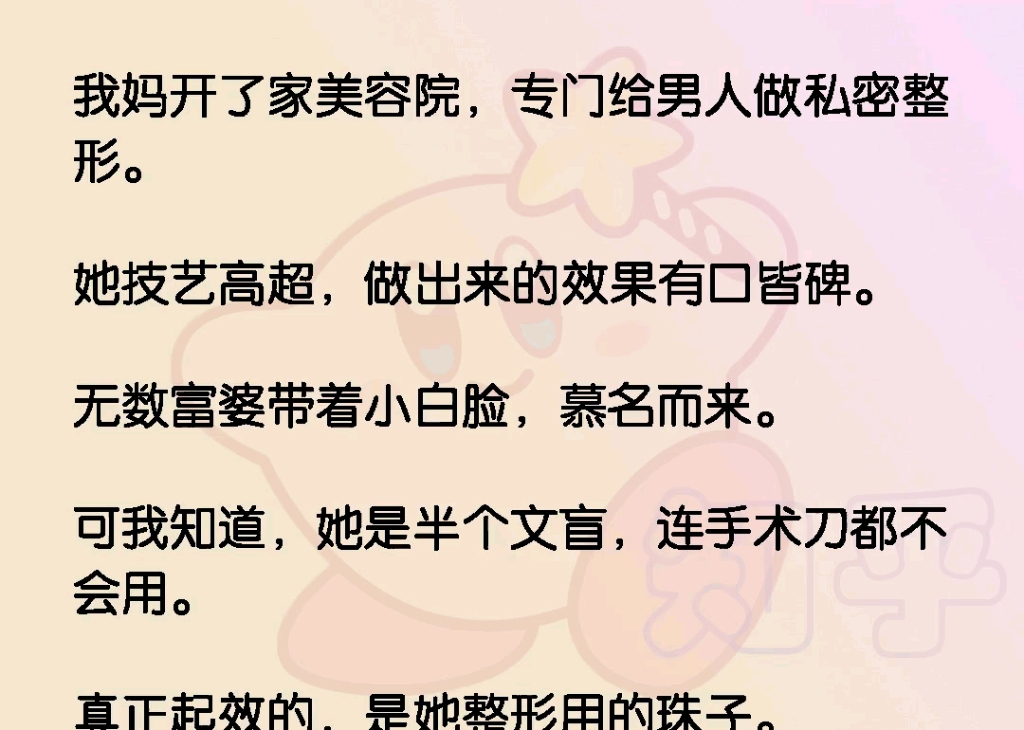 我妈开了家美容院,专门给男人做私密整形.她技艺高超,做出来的效果有口皆碑.无数富婆带着小白脸,慕名而来.可我知道,她是半个文盲,连手术刀都...