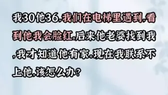 下载视频: 我30他36，我们是电梯里邂逅的，看到他我会脸红，后来他老婆找到我，我才知道他有家，现在我联系不上他，我该怎么办？