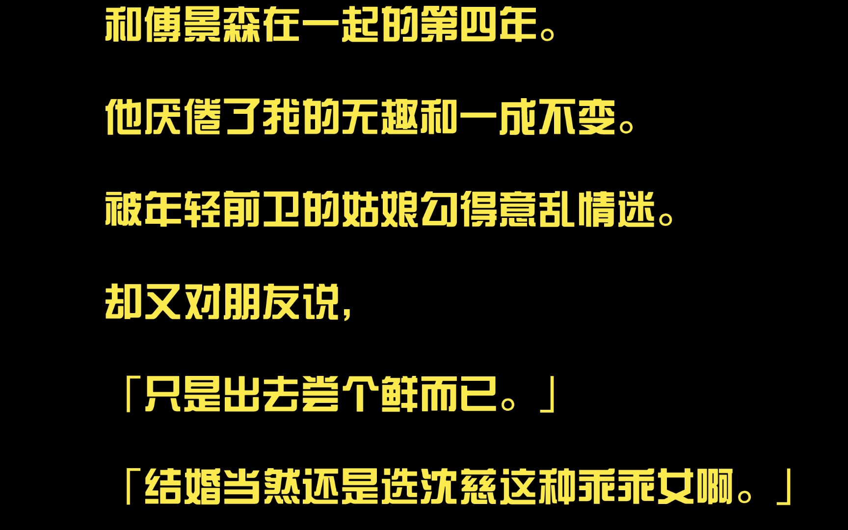 和傅景森在一起的第四年.他厌倦了我的无趣和一成不变.被年轻前卫的姑娘勾得意乱情迷.却又对朋友说,「只是出去尝个鲜而已.」「结婚当然还是选沈...