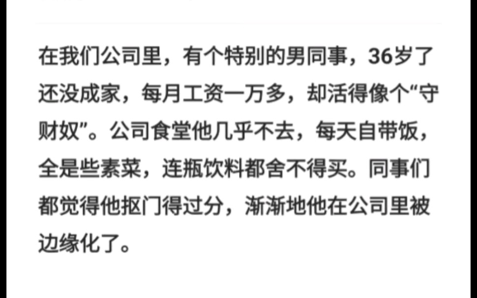 在我们公司里,有个特别的男同事,36岁了还没成家,每月工资一万多,却活得像个“守财奴”.公司食堂他几乎不去,每天自带饭,全是些素菜,连瓶饮料...