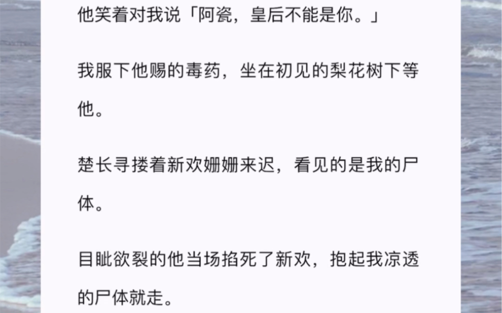 他笑着对我说「阿瓷,皇后不能是你.」我服下他赐的毒药,坐在初见的梨花树下等他楚长寻搂着新欢姗姗来迟,看见的是我的尸体目眦欲裂的他当场掐死了...