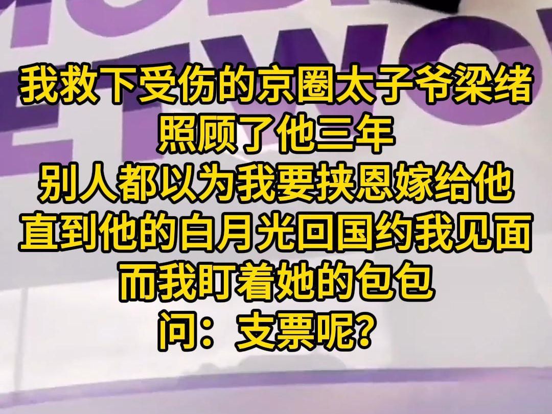 《月见支票》我救下受伤的京圈太子爷梁绪照顾了他三年.别人都以为我要挟恩嫁给他.直到他的白月光回国,约我见面,气势汹汹.而我盯着她的包包,问...