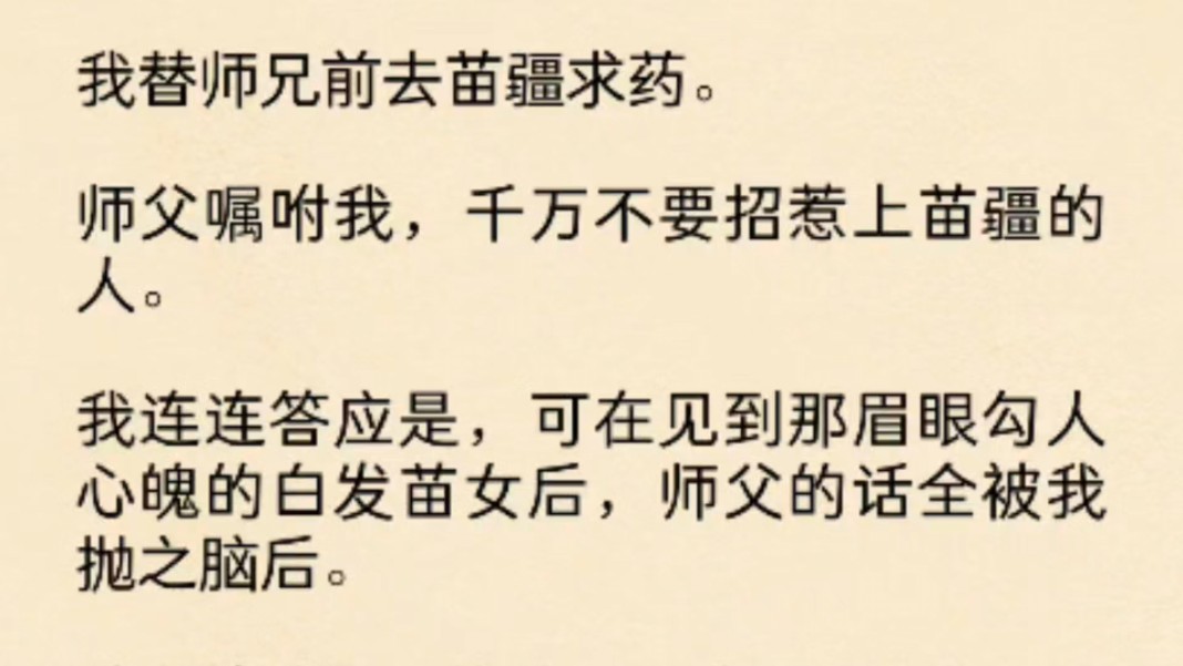 [图](全文)我替师兄前去苗疆求药。师父嘱咐我，千万不要招惹上苗疆的人。我连连答应是，可在见到那眉眼勾人心魄的白发苗女后，师父的话全被我抛之脑后。