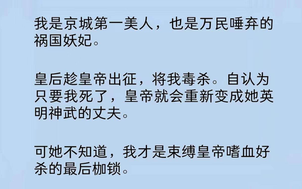 我是京城第一美人,也是万民唾弃的祸国妖妃.皇后趁皇帝出征将我毒杀.认为只要我死了,皇帝就会重新变成她英明神武的丈夫.却不知,我才是束缚皇帝...