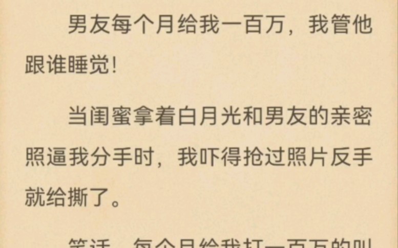 男友每个月给我一百万,我管他跟谁睡觉!当闺蜜拿着白月光和男友的亲密照逼我分手时,我吓得抢过照片反手就给撕了.笑话,每个月给我打一百万的叫老...