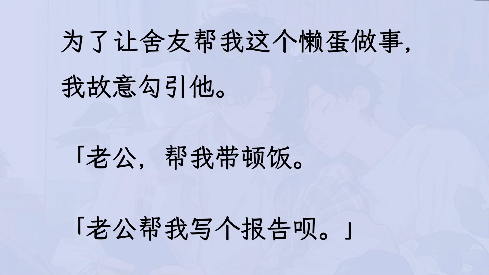 【双男主】(全文已更完)为了让舍友帮我这个懒蛋做事我故意勾引他.舍友从一开始的懵逼,到默认,再到对我百依百顺. 直到某天,我为了求人转头叫别...