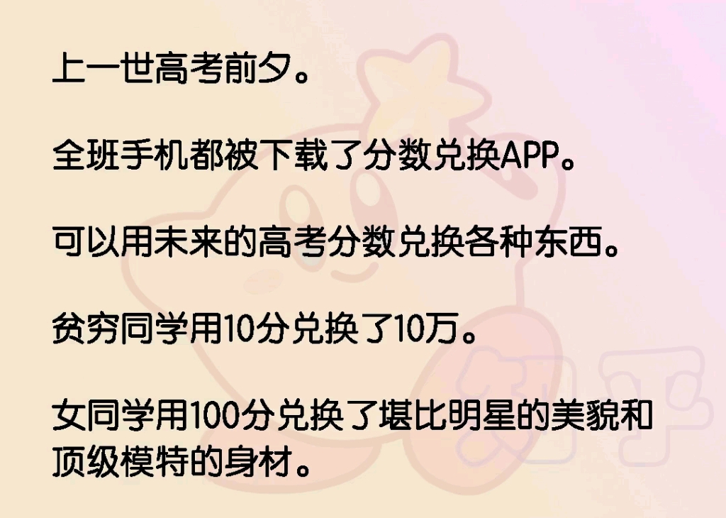 上一世高考前夕.全班手机都被下载了分数兑换APP.可以用未来的高考分数兑换各种东西.贫穷同学用10分兑换了10万.女同学用100分兑换了堪比明星的...