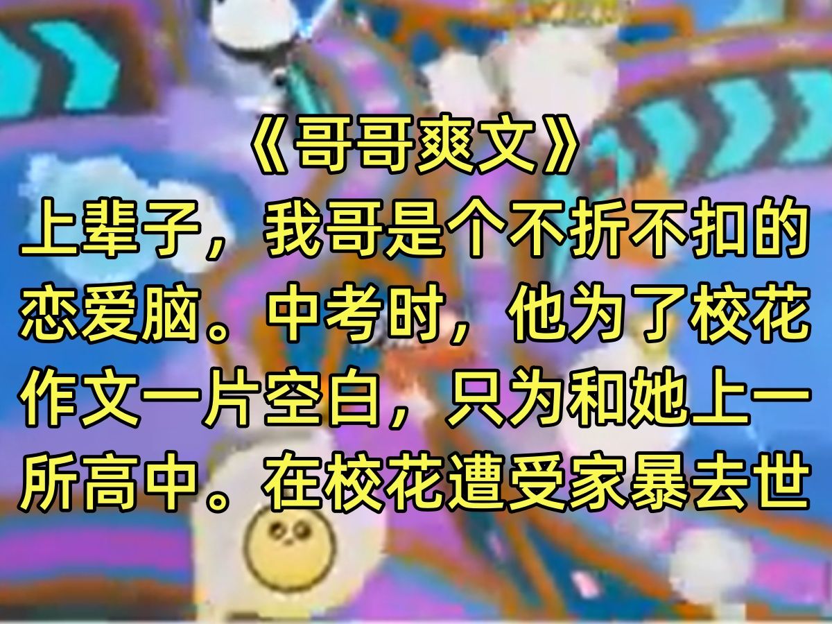 【完结文】上辈子,我哥是个不折不扣的恋爱脑.中考时,他为了校花,作文一片空白,只为和她上一所高中.在校花遭受家暴去世后,他抑郁自杀,拉着我...