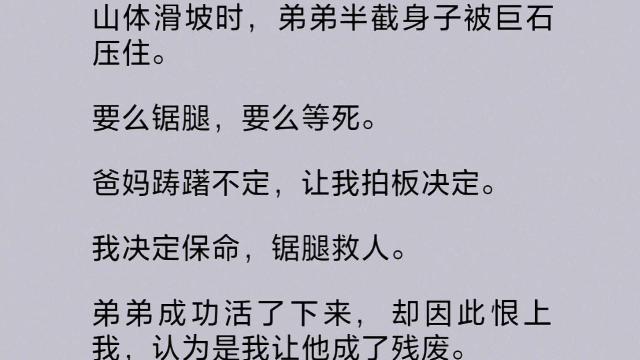 山体滑坡,弟弟被巨石压住.要么锯腿,要么等死.爸妈踌躇不定,让我决定.我决定保命,锯腿救人.弟弟成功活了下来,却因此恨上我,爸妈也说是我欠...