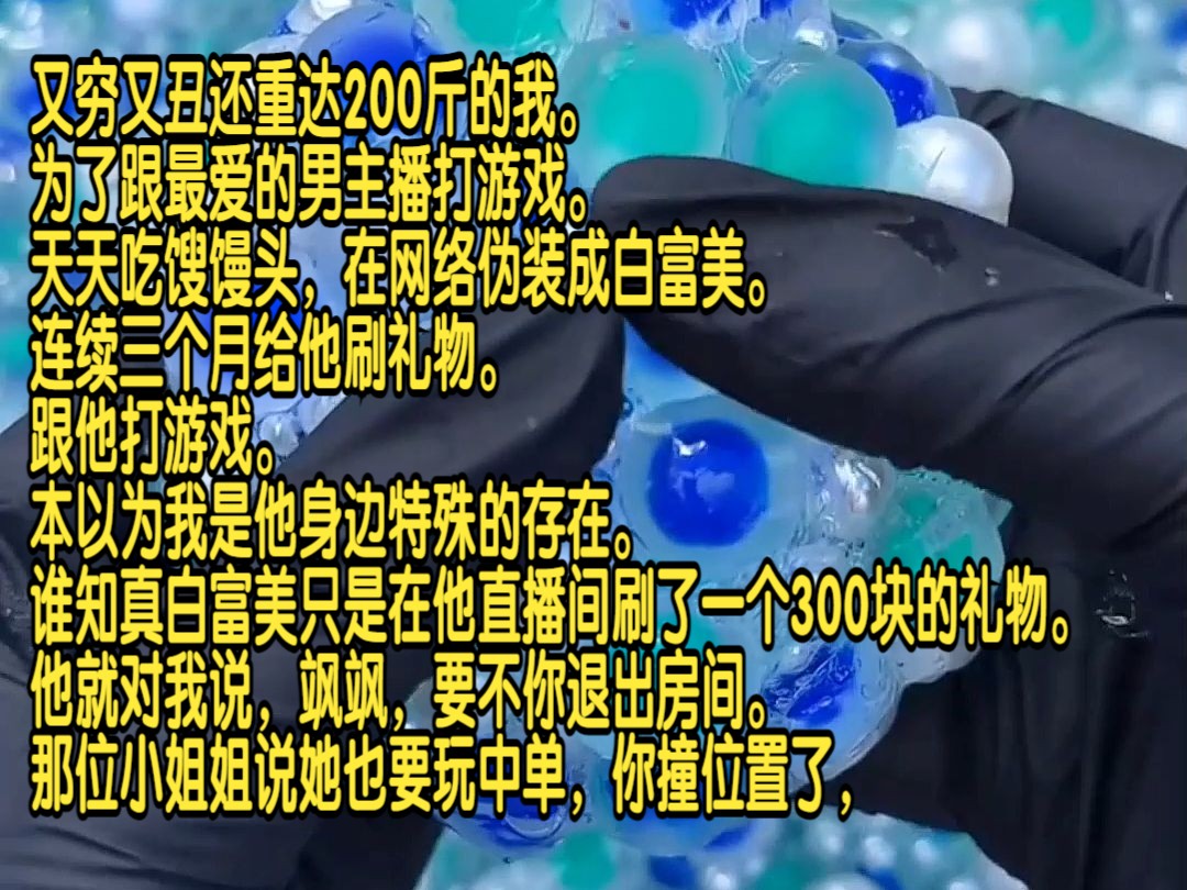 又穷又丑还重达200斤的我,为了跟最爱的男主播打游戏,天天吃馊馒头,在网络伪装成白富美,连续三个月给他刷礼物,跟他打游戏.本以为我是他身边...