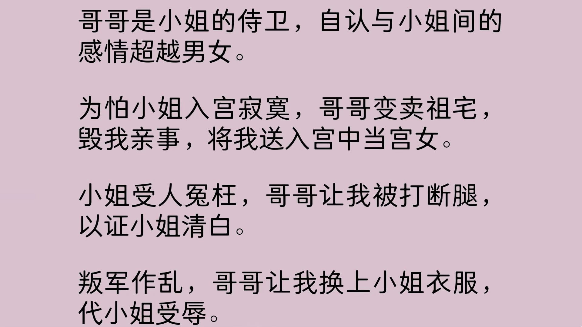 哥哥是小姐的侍卫,自认与小姐间的感情超越男女.为怕小姐入宫寂寞,哥哥变卖祖宅,毁我亲事,将我送入宫中当宫女.小姐受人冤枉,哥哥让我被打断腿...