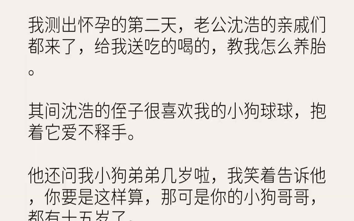 【完结文】我测出怀孕的第二天,老公沈浩的亲戚们都来了,给我送吃的喝的,教我怎么养胎.其间沈浩的侄子很喜欢我的小狗球球,抱着它爱不...哔哩哔哩...