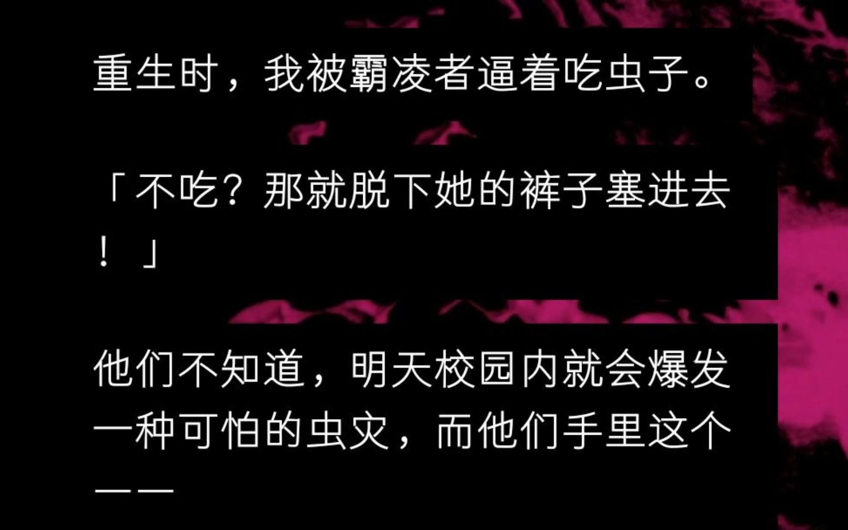 [图]重生时，我被霸凌者逼着吃虫子。 「不吃？那就脱下她的裤子塞进去！」 他们不知道，明天校园内就会爆发一种可怕的虫灾，而他们手里这个—— 是在沉睡的虫王...