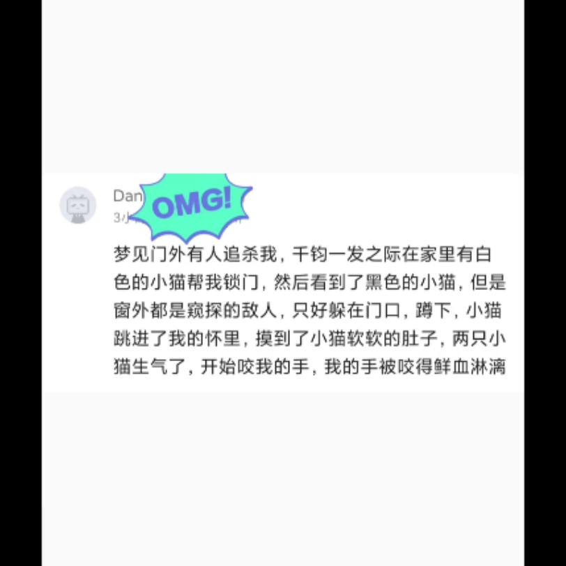 梦见门外有人追杀我,千钧一发之际在家里有白色的小猫帮我锁门,然后看到了黑色的小猫,但是窗外都是窥探的敌人,只好躲在门口,蹲下,小猫跳进了我...