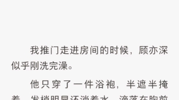 我推门走进房间的时候,顾亦深似乎刚洗完澡他只穿了一件浴袍半遮半掩着发梢明显还淌着水滴落在胸前的浴袍上,隐约可见里面呈小麦色的腹肌.我有些不...