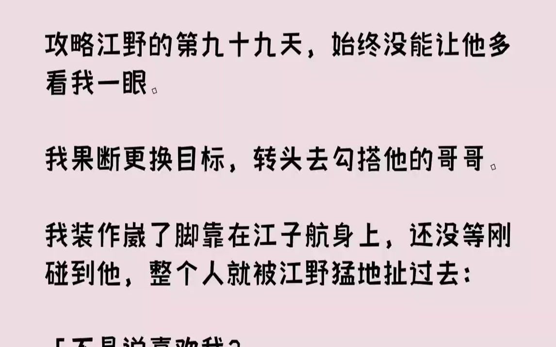 [图]【完结文】攻略江野的第九十九天，始终没能让他多看我一眼。我果断更换目标，转头去勾搭他的哥哥。我装作崴了脚靠在江子航身上，还没等刚碰到他，整个人就被江野猛地扯过去