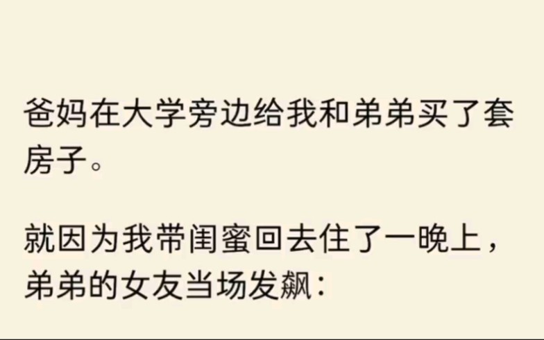 (全文完结)爸妈在大学旁边给我和弟弟买了套房子.就因为我带闺蜜回去住了一晚上,弟弟的女友发飙:天天在我跟你弟这儿蹭吃蹭喝,现在还要再带朋友...