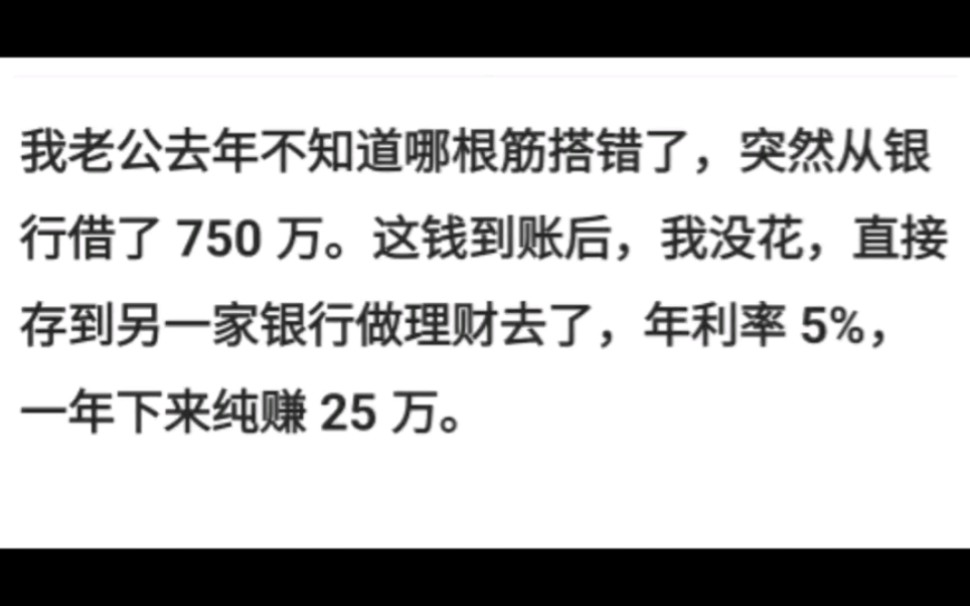 我老公去年不知道哪根筋搭错了,突然从银行借了 750 万.这钱到账后,我没花,直接存到另一家银行做理财去了,年利率 5%,一年下来纯赚 25 万.哔哩...