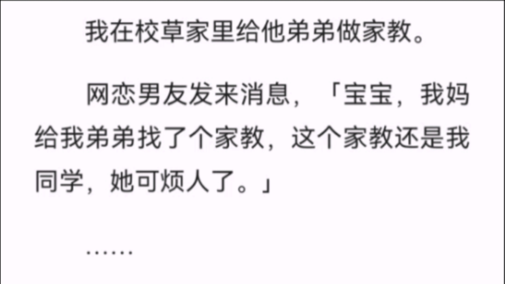 (全文)我在校草家里给他弟弟做家教.网恋男友发来消息,「宝宝,我妈给我弟弟找了个家教,这个家教还是我同学,她可烦人了.」……这么巧吗?我看...