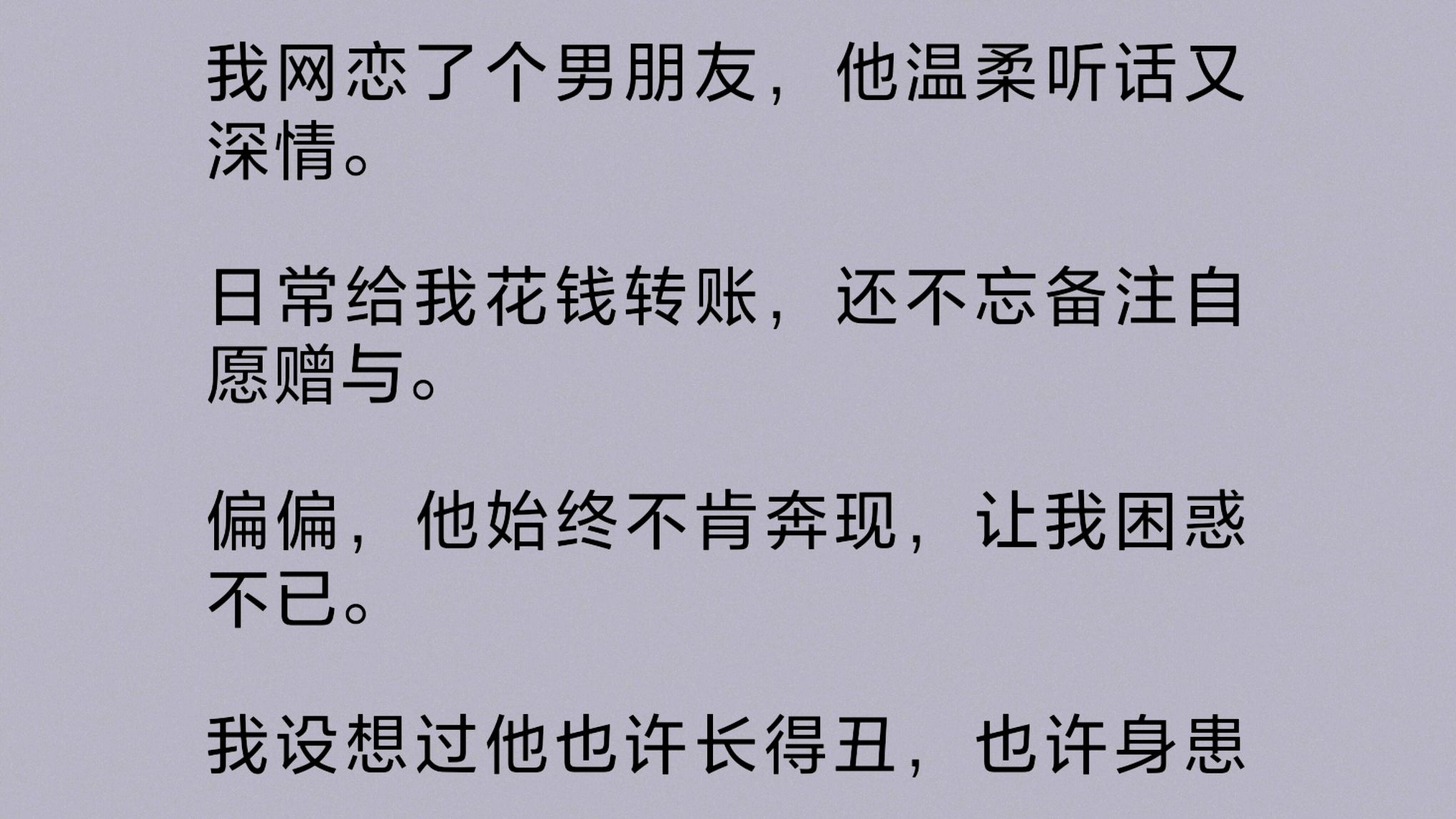 我网恋了个男朋友,他温柔听话又深情.日常给我花钱转账,还不忘备注自愿赠与.可他始终不肯奔现,我设想过他也许长得丑,也许身患残疾.直到……...