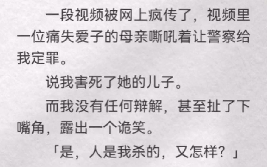 [图]一段视频被网上疯传了，视频里一位痛失爱子的母亲嘶吼着让警察给我定罪。说我害死了她的儿子。而我没有任何辩解，甚至扯了下嘴角，露出一个诡笑。「是，人是我杀的，又怎样