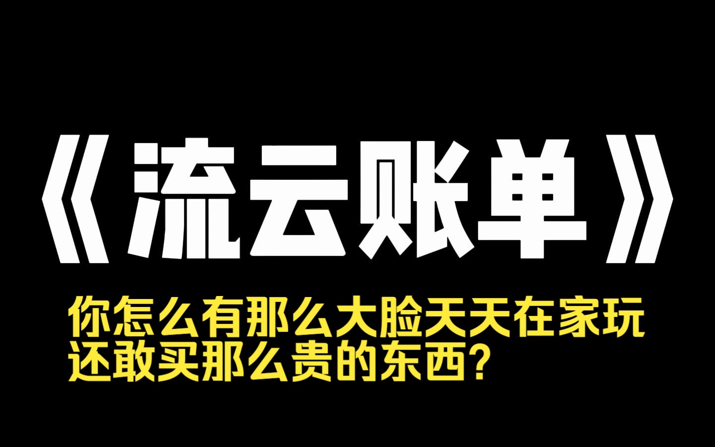 小说力荐~《流云账单》你怎么有那么大脸天天在家玩还敢买那么贵的东西?]回家后,老公抱着他亲了好几口,夸他做得对.你妈都是黄脸婆了,哪配得上那...