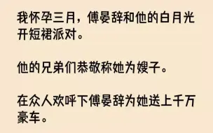 【完结文】我怀孕三月，傅晏辞和他的白月光开短裙派对。他的兄弟们恭敬称她为嫂子。在...