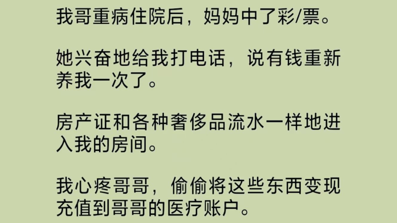 妈妈中了大奖.她兴奋地将房产证和各种奢侈品流水一样地送给我.我心疼重病住院的哥哥,偷偷将这些东西变现,充值到医疗账户.钱到账的同时,哥哥的...