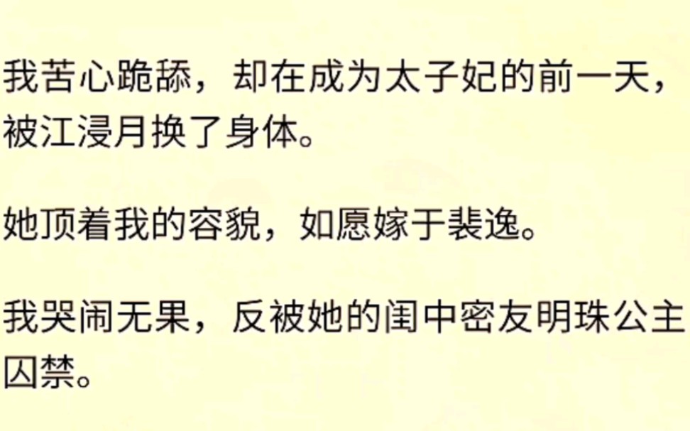 我苦心跪舔,却在成为太子妃的前一天,被江浸月换了身体.她顶着我的容貌,如愿嫁于裴逸.我哭闹无果,反被她的闺中密友明珠公主囚禁.哔哩哔哩...