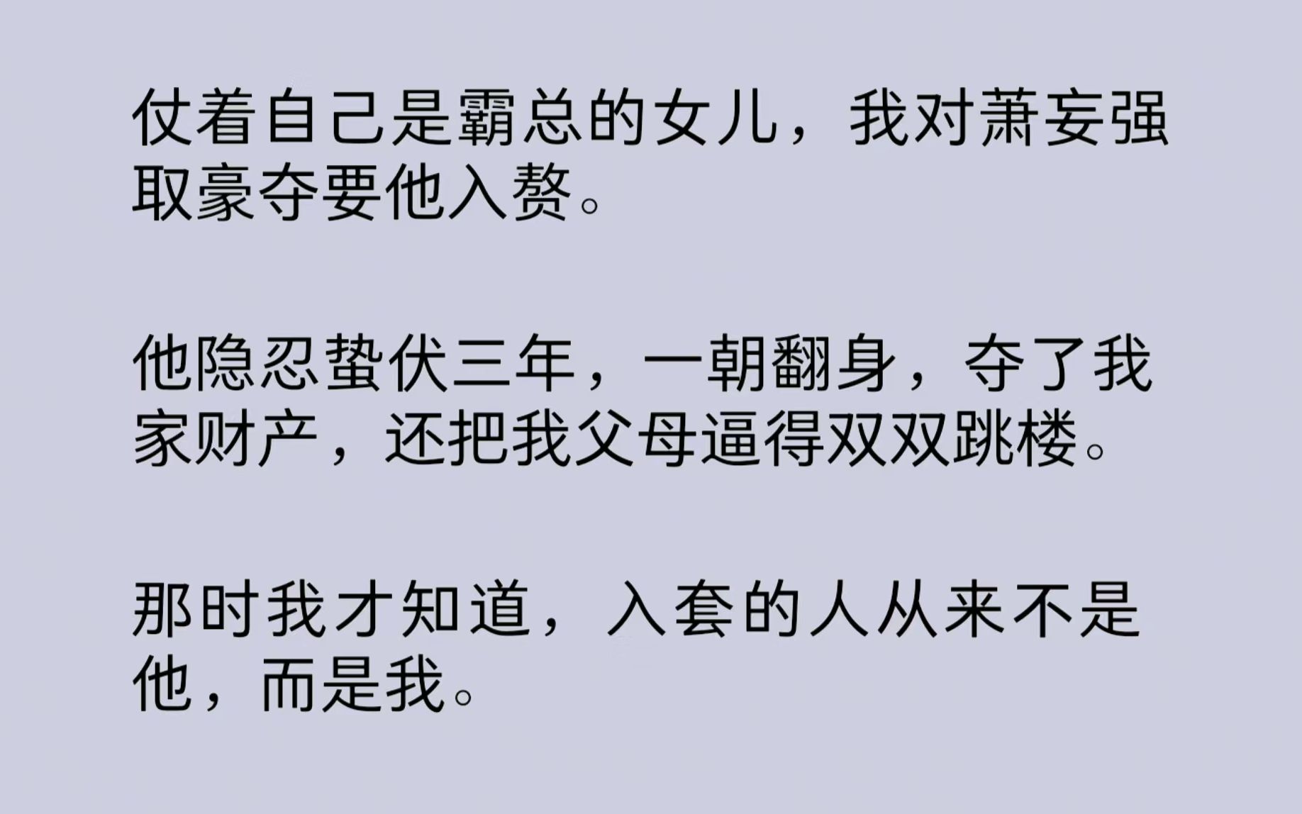 [图]仗着自己是霸总的女儿，我对萧妄强取豪夺要他入赘。他隐忍蛰伏三年，一朝翻身，夺了我家财产，还把我父母逼得双双跳楼。那时我才知道，入套的人从来不是他，而是我……