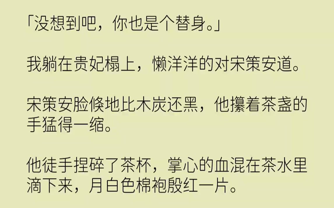 【完结文】「没想到吧,你也是个替身.」我躺在贵妃榻上,懒洋洋的对宋策安道.宋策安脸倏地比木炭还黑,他攥着茶盏的手猛得一缩.他徒手...哔哩哔...