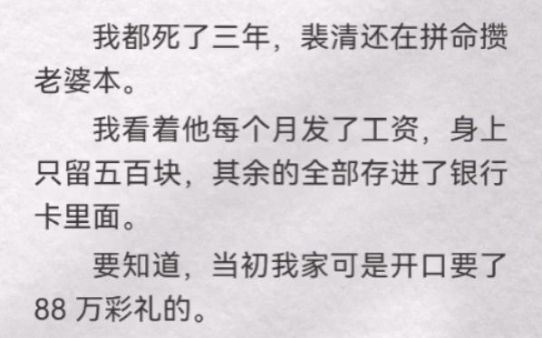 我都死了三年,裴清还在拼命攒老婆本.我看着他每个月发了工资,身上只留五百块,其余的全部存进了银行卡里面.要知道,当初我家可是开口要了 88 万...