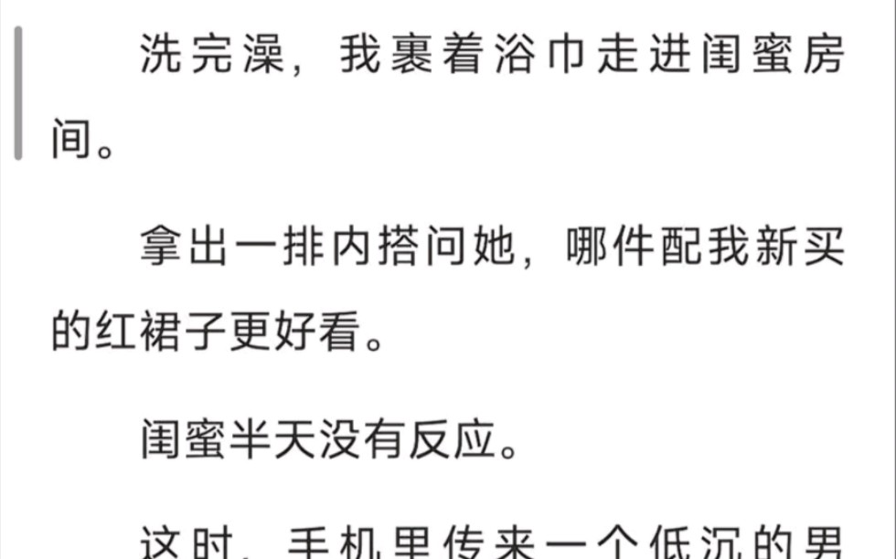 洗完澡,我裹着浴巾走进闺蜜房间,拿出一排内搭,问她哪件配我新买的红裙子更好看,闺蜜半天没有反应,这时,手机里传了一个低沉的男声:「黑色的好...