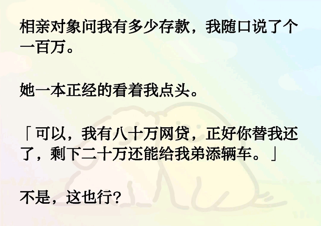 相亲对象问我有多少存款,我随口说了个一百万.她一本正经的看着我点头.「可以,我有八十万网贷,正好你替我还了,剩下二十万还能给我弟添辆车.」...