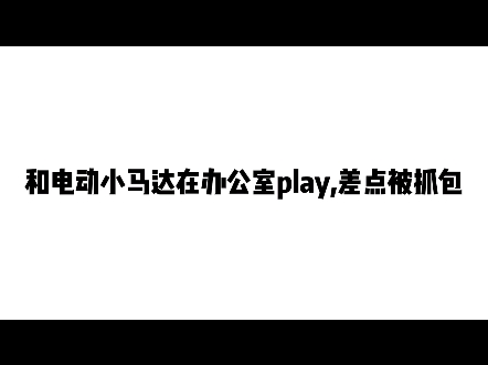 和电动小马达在办公室play,差点被抓包哔哩哔哩bilibili