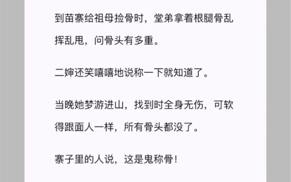 到苗寨给祖母捡骨时,堂弟拿着根腿骨乱挥乱甩,问骨头有多重.二婶还笑嘻嘻地说称一下就知道了.当晚她梦游进山,找到时全身无伤,可软得跟面人一...