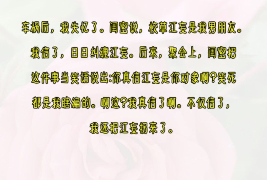 车祸后,我失忆了..闺密说,校草江妄是我男朋友.我信了,日日纠缠江妄.后来,聚会上,闺密把这件事当笑话说出:你真信江妄是你对象啊?笑死,都是...