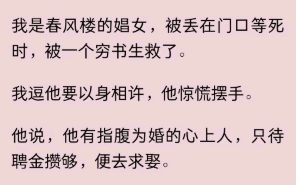 我是春风楼的娼女,被丢在门口等死时,被一个穷书生救了.我逗他要以身相许,他惊慌摆手.他说他有指腹为婚的心上人,只待聘金攒够便去求娶.后来,...