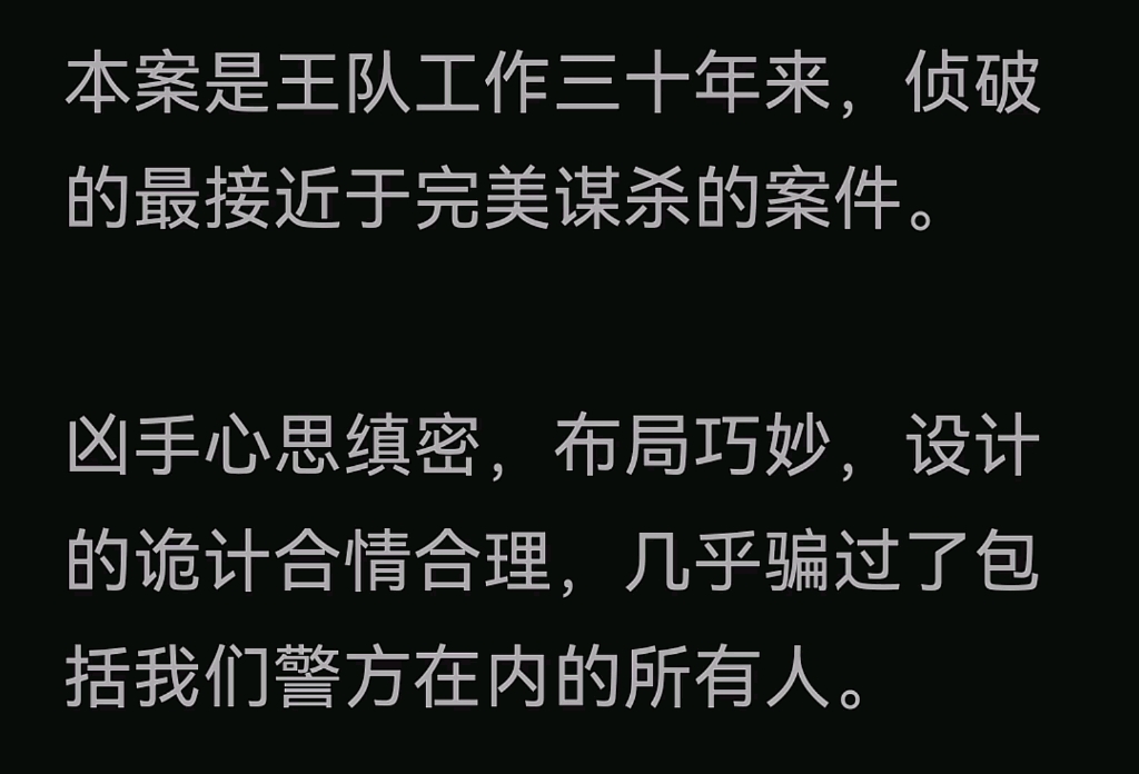 本案是王队工作三十年来,侦破的最接近于完美谋杀的案件.凶手心思缜密,布局巧妙,设计的诡计合情合理,几乎骗过了包括我们警方在内的所有人.哔...