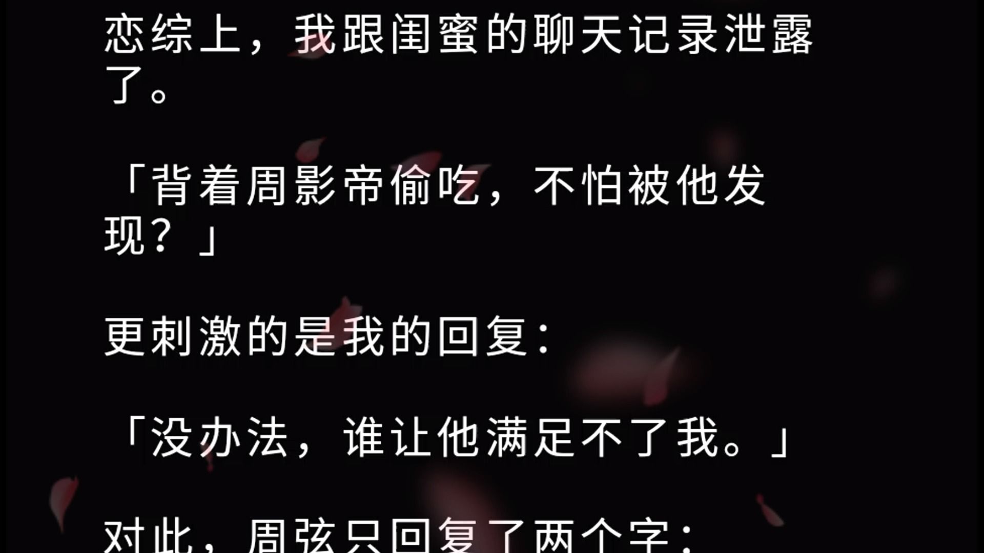 恋综上,我跟闺蜜的聊天记录泄露了. 「背着周影帝偷吃,不怕被他发现?」 更刺激的是我的回复:「没办法,谁让他满足不了我.」 对此,周弦只回复了...