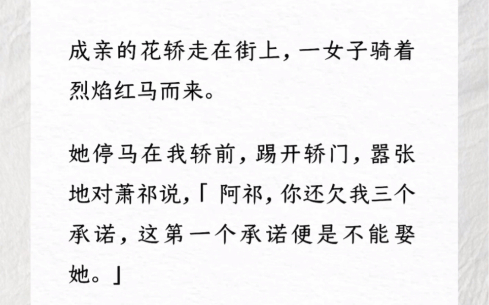 成亲的花轿走在街上,一女子骑着烈焰红马而来.她停马在我轿前,踢开轿门,嚣张地对萧祁说,「 阿祁,你还欠我三个承诺,这第一个承诺便是不能娶她....