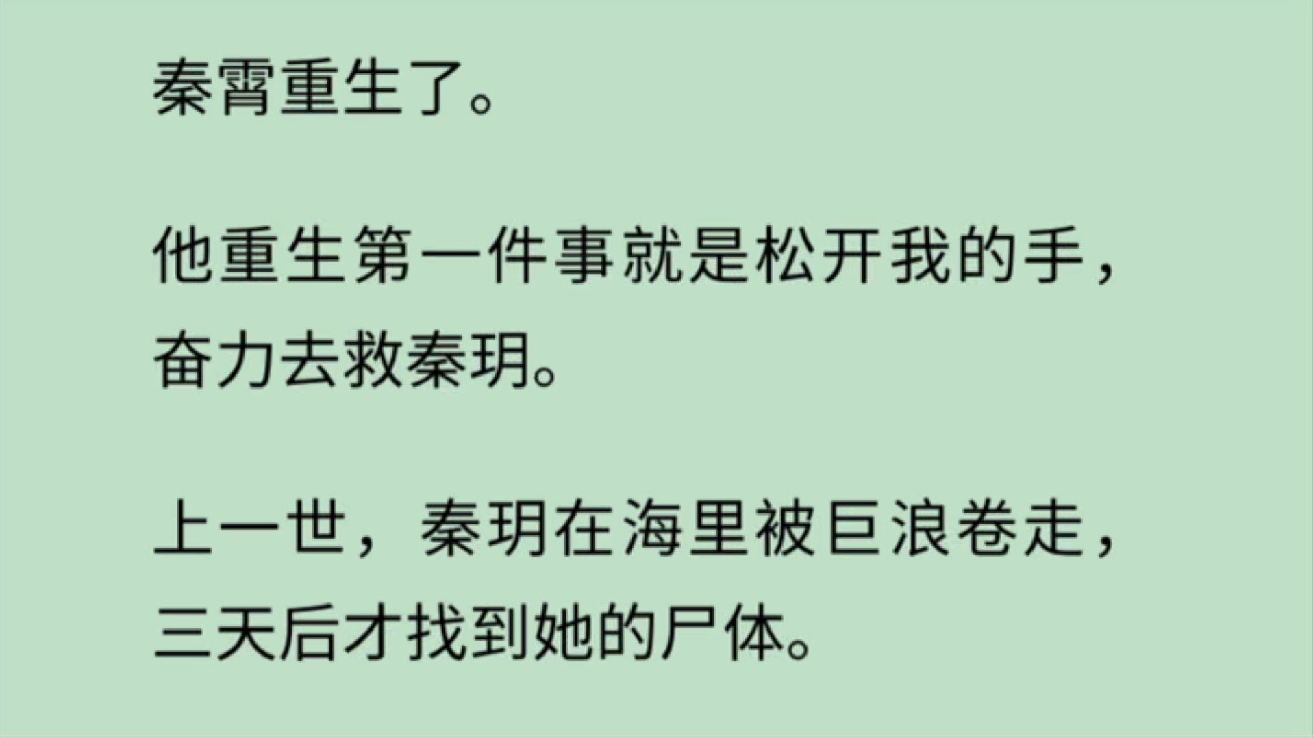 秦霄重生第一件事就是松开我的手,奋力去救被海浪卷走的秦玥. 看着游远的秦霄,我没有恐慌,反而心里一阵轻松.这一世,我不用再背负他妹妹惨死的沉...