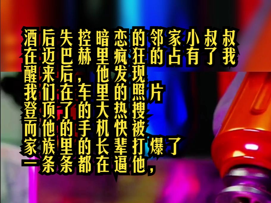 酒后失控暗恋的邻家小叔叔在迈巴赫里疯狂的占有了.我醒来后,他发现我们在车里的照片登顶了的大热搜,而他的手机快被家族里的长辈打爆了,一条条...