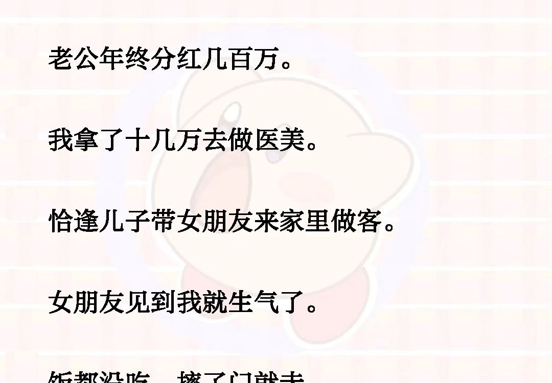 [图]老公年终分红几百万，我拿了十几万去做医美:恰逢儿子带女朋友来家里做客，女朋友见到我就生气了，饭都没吃，摔了门就走《雪落分红》