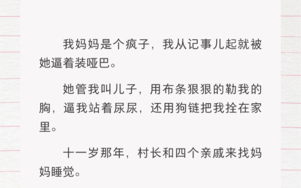 我妈妈是个疯子,我从记事儿起就被她逼着装哑巴.她管我叫儿子,用布条狠狠的勒我的胸,逼我站着尿尿,还用狗链把我拴在家里.十一岁那年,村长和四...